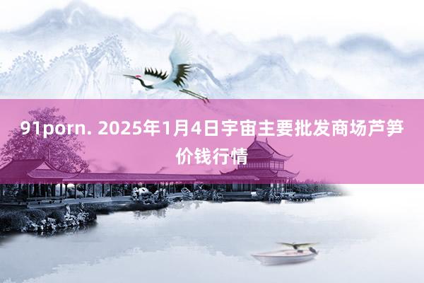 91porn. 2025年1月4日宇宙主要批发商场芦笋价钱行情