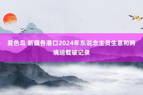 爱色岛 新疆各港口2024年东说念主员生意和跨境运载破记录