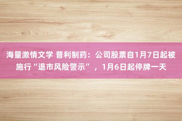 海量激情文学 普利制药：公司股票自1月7日起被施行“退市风险警示” ，1月6日起停牌一天
