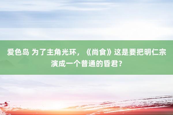 爱色岛 为了主角光环，《尚食》这是要把明仁宗演成一个普通的昏君？