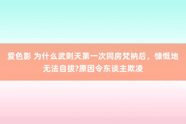 爱色影 为什么武则天第一次同房梵衲后，慷慨地无法自拔?原因令东谈主欺凌