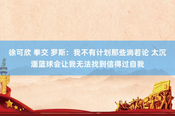徐可欣 拳交 罗斯：我不有计划那些淌若论 太沉湎篮球会让我无法找到信得过自我