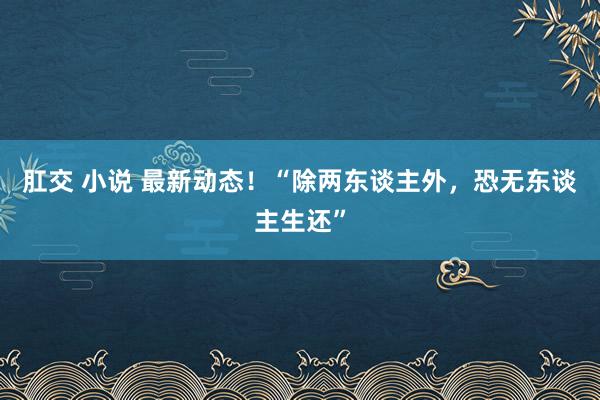 肛交 小说 最新动态！“除两东谈主外，恐无东谈主生还”