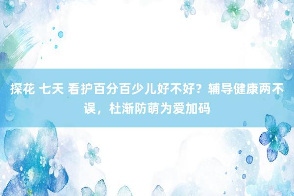 探花 七天 看护百分百少儿好不好？辅导健康两不误，杜渐防萌为爱加码