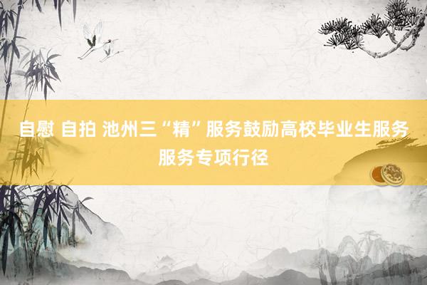 自慰 自拍 池州三“精”服务鼓励高校毕业生服务服务专项行径