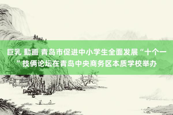 巨乳 動画 青岛市促进中小学生全面发展“十个一”技俩论坛在青岛中央商务区本质学校举办