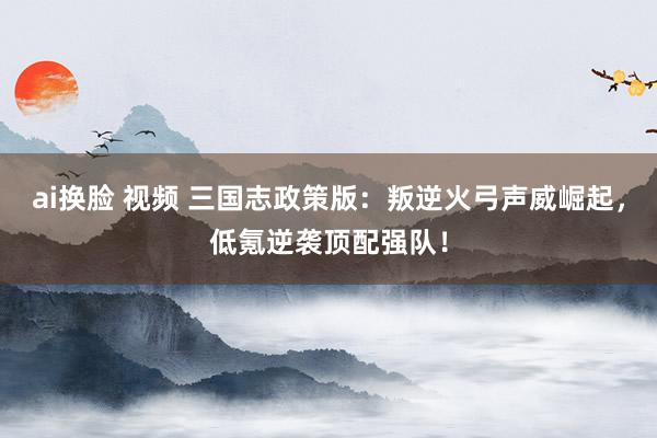 ai换脸 视频 三国志政策版：叛逆火弓声威崛起，低氪逆袭顶配强队！