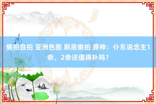 偷拍自拍 亚洲色图 厕底偷拍 原神：仆东说念主1命，2命还值得补吗？