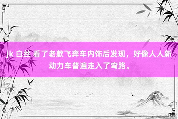 jk 白丝 看了老款飞奔车内饰后发现，好像人人新动力车普遍走入了弯路。