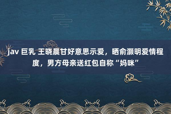 jav 巨乳 王晓晨甘好意思示爱，晒俞灏明爱情程度，男方母亲送红包自称“妈咪”