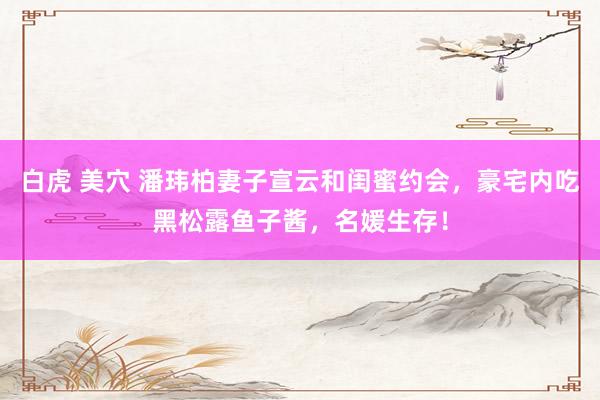 白虎 美穴 潘玮柏妻子宣云和闺蜜约会，豪宅内吃黑松露鱼子酱，名媛生存！