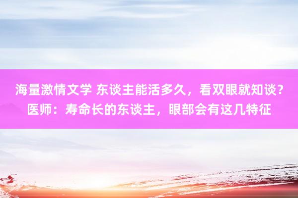 海量激情文学 东谈主能活多久，看双眼就知谈？医师：寿命长的东谈主，眼部会有这几特征