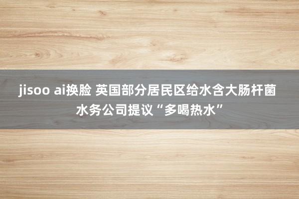 jisoo ai换脸 英国部分居民区给水含大肠杆菌 水务公司提议“多喝热水”