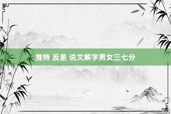 推特 反差 说文解字男女三七分