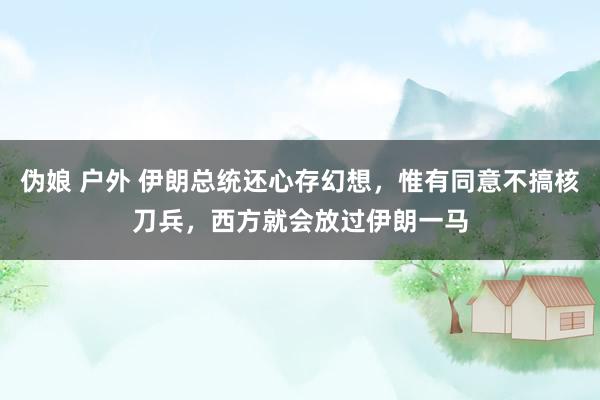 伪娘 户外 伊朗总统还心存幻想，惟有同意不搞核刀兵，西方就会放过伊朗一马