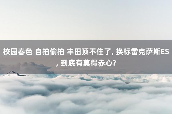 校园春色 自拍偷拍 丰田顶不住了， 换标雷克萨斯ES， 到底有莫得赤心?