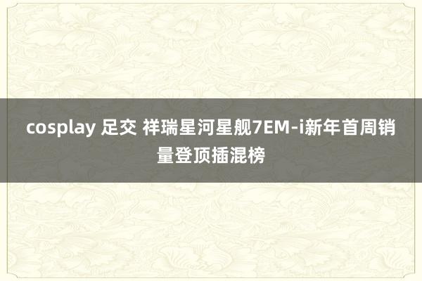cosplay 足交 祥瑞星河星舰7EM-i新年首周销量登顶插混榜
