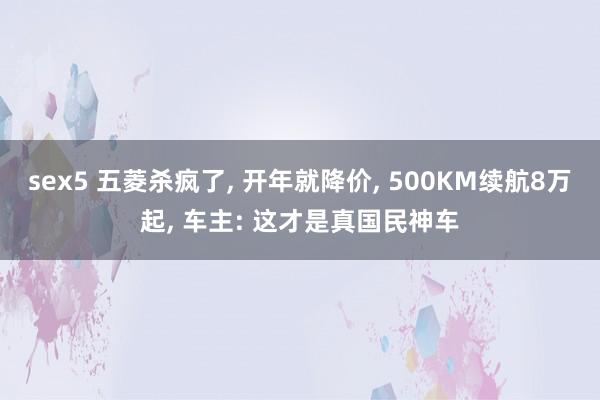 sex5 五菱杀疯了， 开年就降价， 500KM续航8万起， 车主: 这才是真国民神车