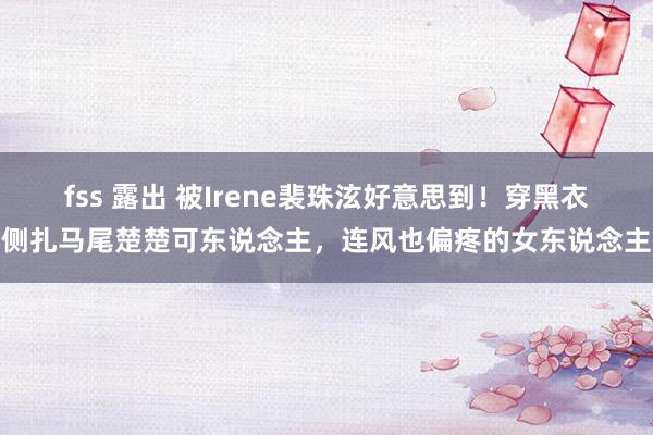 fss 露出 被Irene裴珠泫好意思到！穿黑衣侧扎马尾楚楚可东说念主，连风也偏疼的女东说念主