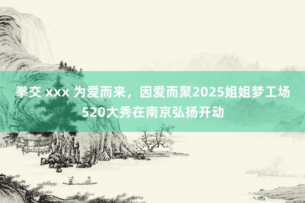 拳交 xxx 为爱而来，因爱而聚2025姐姐梦工场520大秀在南京弘扬开动