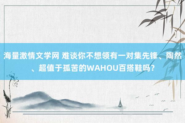 海量激情文学网 难谈你不想领有一对集先锋、陶然、超值于孤苦的WAHOU百搭鞋吗？