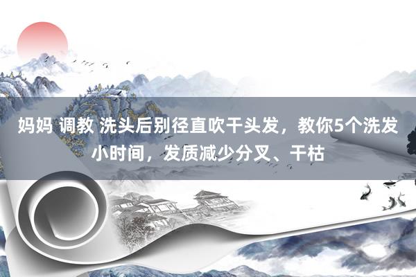 妈妈 调教 洗头后别径直吹干头发，教你5个洗发小时间，发质减少分叉、干枯