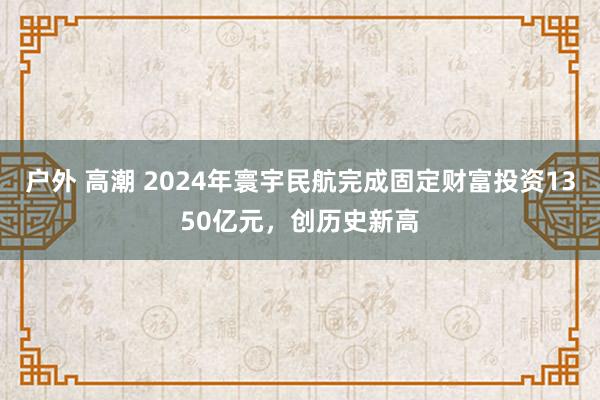 户外 高潮 2024年寰宇民航完成固定财富投资1350亿元，创历史新高