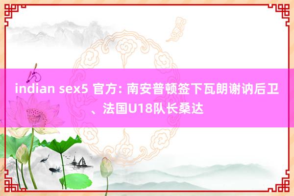 indian sex5 官方: 南安普顿签下瓦朗谢讷后卫、法国U18队长桑达