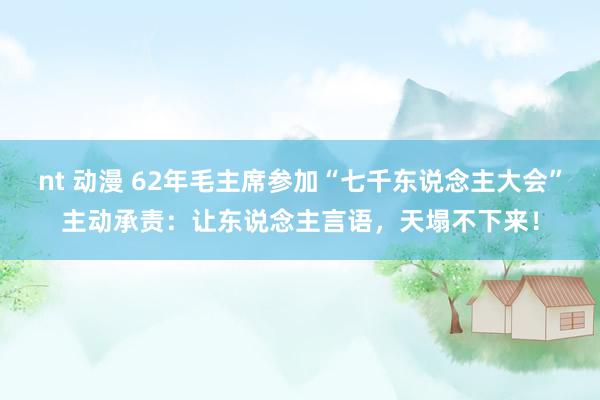 nt 动漫 62年毛主席参加“七千东说念主大会”主动承责：让东说念主言语，天塌不下来！