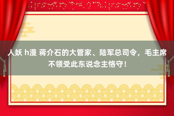 人妖 h漫 蒋介石的大管家、陆军总司令，毛主席不领受此东说念主恪守！