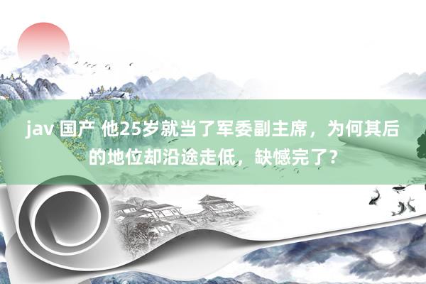 jav 国产 他25岁就当了军委副主席，为何其后的地位却沿途走低，缺憾完了？