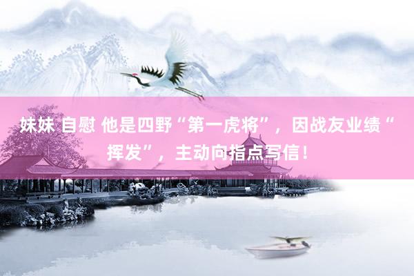 妹妹 自慰 他是四野“第一虎将”，因战友业绩“挥发”，主动向指点写信！