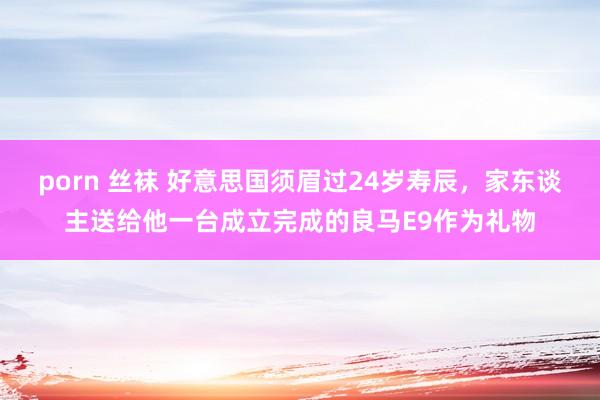 porn 丝袜 好意思国须眉过24岁寿辰，家东谈主送给他一台成立完成的良马E9作为礼物