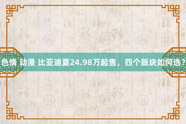 色情 动漫 比亚迪夏24.98万起售，四个版块如何选？