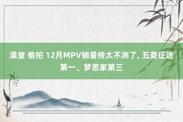 澡堂 偷拍 12月MPV销量榜太不测了， 五菱征途第一、梦思家第三