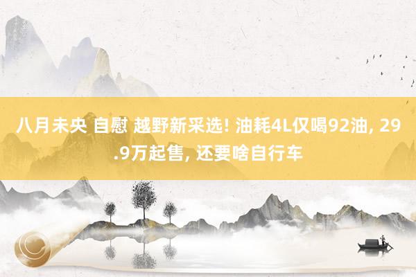 八月未央 自慰 越野新采选! 油耗4L仅喝92油， 29.9万起售， 还要啥自行车