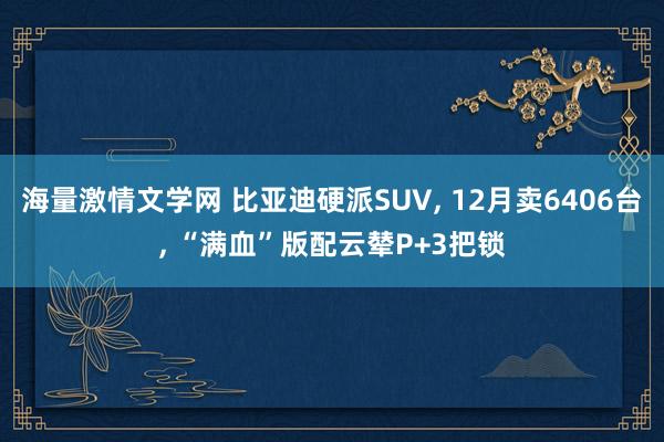 海量激情文学网 比亚迪硬派SUV， 12月卖6406台， “满血”版配云辇P+3把锁