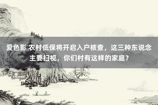 爱色影 农村低保将开启入户核查，这三种东说念主要扫视，你们村有这样的家庭？