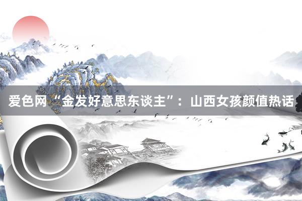 爱色网 “金发好意思东谈主”：山西女孩颜值热话