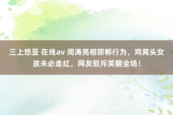 三上悠亚 在线av 周涛亮相邯郸行为，鸡窝头女孩未必走红，网友驳斥笑翻全场！