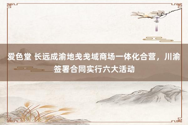 爱色堂 长远成渝地戋戋域商场一体化合营，川渝签署合同实行六大活动