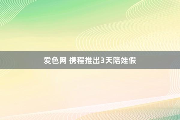 爱色网 携程推出3天陪娃假