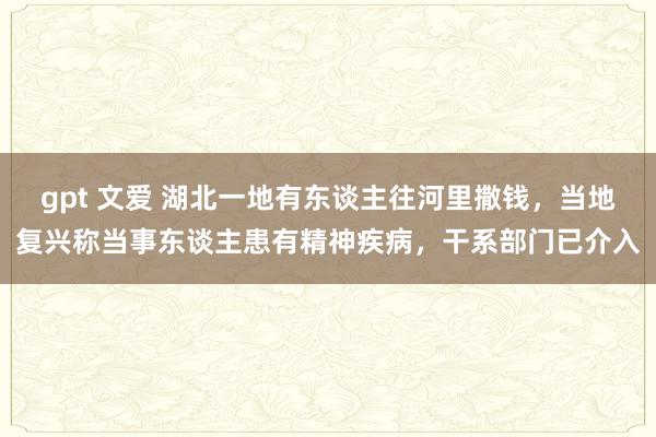 gpt 文爱 湖北一地有东谈主往河里撒钱，当地复兴称当事东谈主患有精神疾病，干系部门已介入