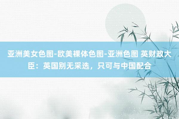亚洲美女色图-欧美裸体色图-亚洲色图 英财政大臣：英国别无采选，只可与中国配合