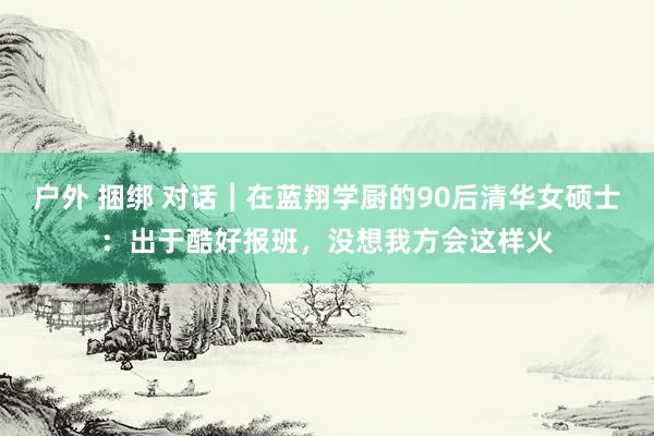 户外 捆绑 对话︱在蓝翔学厨的90后清华女硕士：出于酷好报班，没想我方会这样火