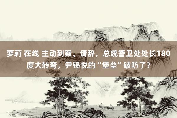 萝莉 在线 主动到案、请辞，总统警卫处处长180度大转弯，尹锡悦的“堡垒”破防了？