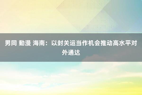 男同 動漫 海南：以封关运当作机会推动高水平对外通达