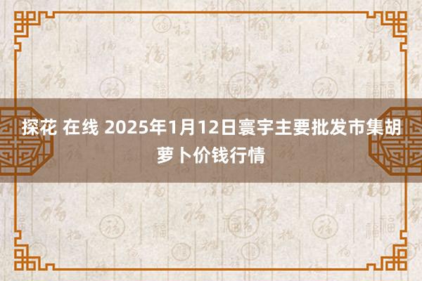 探花 在线 2025年1月12日寰宇主要批发市集胡萝卜价钱行情