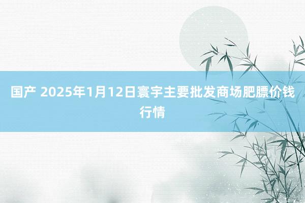 国产 2025年1月12日寰宇主要批发商场肥膘价钱行情