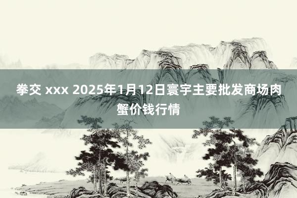 拳交 xxx 2025年1月12日寰宇主要批发商场肉蟹价钱行情